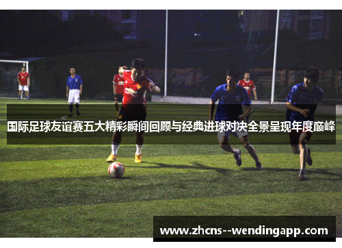 国际足球友谊赛五大精彩瞬间回顾与经典进球对决全景呈现年度巅峰