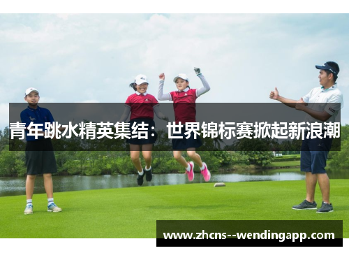 青年跳水精英集结：世界锦标赛掀起新浪潮