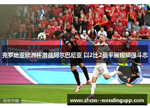 克罗地亚欧洲杯激战阿尔巴尼亚 以2比2战平展现顽强斗志 克罗地亚欧洲杯激战阿尔巴尼亚 以2比2战平展现顽强斗志