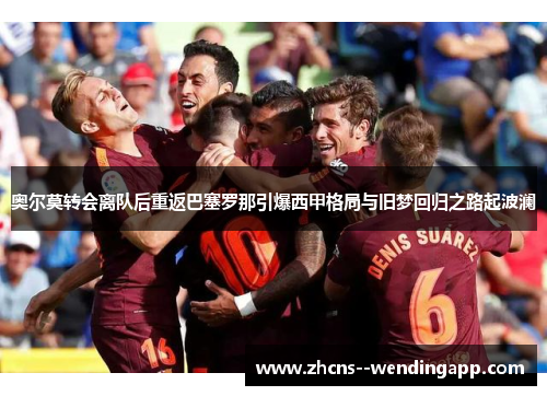 奥尔莫转会离队后重返巴塞罗那引爆西甲格局与旧梦回归之路起波澜