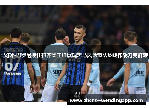 马尔科巴罗尼接任拉齐奥主帅展现黑马风范带队多线作战力克群雄 马尔科巴罗尼接任拉齐奥主帅展现黑马风范带队多线作战力克群雄