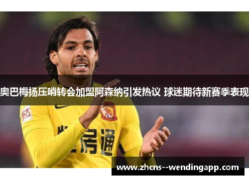奥巴梅扬压哨转会加盟阿森纳引发热议 球迷期待新赛季表现 奥巴梅扬压哨转会加盟阿森纳引发热议 球迷期待新赛季表现